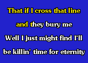 That if I cross that line

and they bury me
Well I just might find I'll

be killin' time for eternity