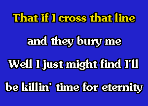 That if I cross that line

and they bury me
Well I just might find I'll

be killin' time for eternity