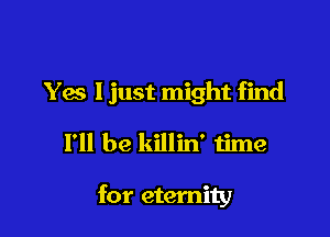 Y6 ljust might find

I'll be killin' time

for eternity