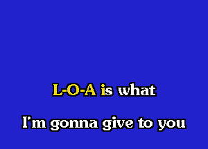 L-O-A is what

I'm gonna give to you