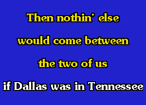 Then nothin' else
would come between
the two of us

if Dallas was in Tennessee