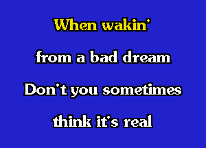 When wakin'

from a bad dream

Don't you sometimes

think it's real