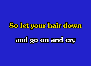 So let your hair down

and go on and cry