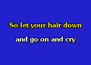 So let your hair down

and go on and cry