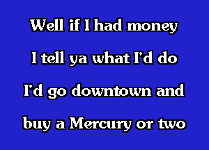 Well if I had money
I tell ya what I'd do
I'd go downtown and

buy a Mercury or two