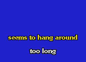 seems to hang around

too long