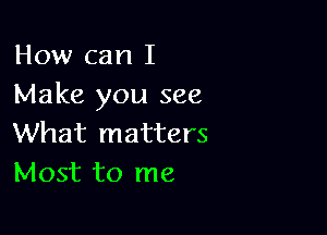 How can I
Make you see

What matters
Most to me