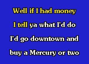 Well if I had money
I tell ya what I'd do
I'd go downtown and

buy a Mercury or two
