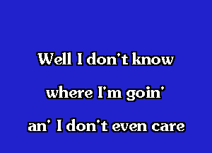 Well ldon't know

where I'm goin'

an' ldon't even care