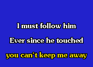 I must follow him
Ever since he touched

you can't keep me away