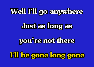 Well I'll go anywhere

Just as long as

you're not there

I'll be gone long gone