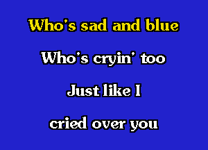 Who's sad and blue

Who's cryin' too

Just like I

cried over you