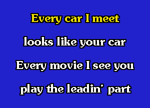 Every car I meet
looks like your car
Every movie I see you

play the leadin' part