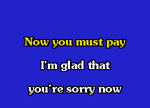 Now you must pay

I'm glad that

you're sorry now