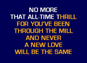 NO MORE
THAT ALL-TIME THRILL
FOR YOU'VE BEEN
THROUGH THE MILL
AND NEVER
A NEW LOVE
WILL BE THE SAME