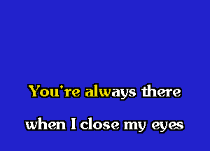 You're always there

when I close my eyes