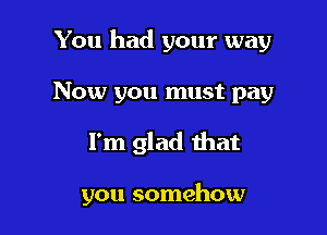 You had your way
Now you must pay

I'm glad that

you somehow