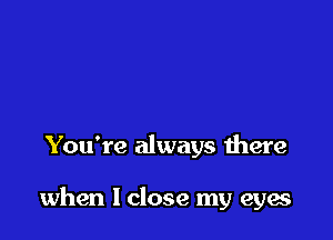 You're always there

when I close my eyes