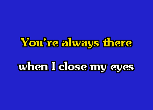 You're always there

when I close my eyes