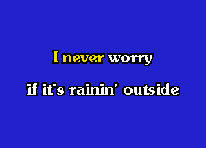 I never worry

if it's rainin' outside