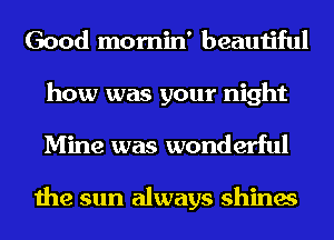 Good momin' beautiful

how was your night
Mine was wonderful

the sun always shines