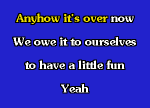 Anyhow it's over now
We owe it to ourselves
to have a little fun

Yeah