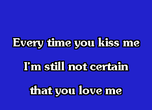 Every time you kiss me
I'm still not certain

that you love me