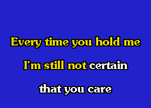 Every time you hold me
I'm still not certain

that you care