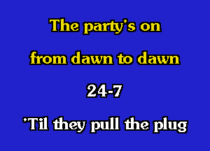 The party's on
from dawn to dawn

24-7

'Til they pull the plug