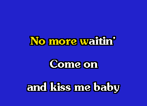 No more waitin'

Come on

and kiss me baby
