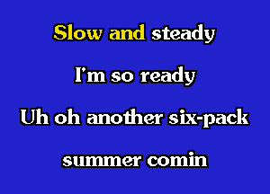 Slow and steady
I'm so ready
Uh oh another six-pack

summer comin