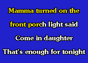 Mamma turned on the
front porch light said
Come in daughter

That's enough for tonight