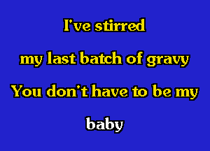 I've stirred

my last batch of gravy

You don't have to be my

baby