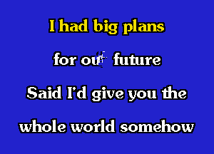 I had big plans

for om future

Said I'd give you the

whole world somehow