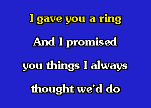 I gave you a ring

And I promised

you things I always

thought we'd do