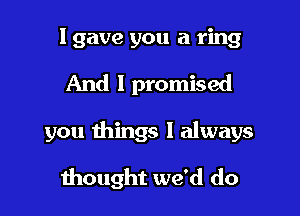 I gave you a ring

And I promised

you things I always

thought we'd do
