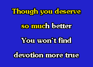 Though you deserve
so much better

You won't find

devotion more true I