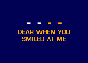 DEAR WHEN YOU
SMILED AT ME