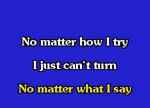 No matter how I try

1 just can't turn

No matter what I say