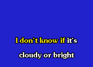 ldon't lmow if it's

cloudy or bright