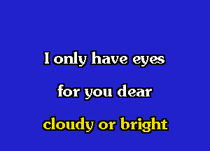 lonly have eyes

for you dear

cloudy or bright