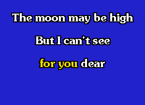 The moon may be high

But 1 can't see

for you dear