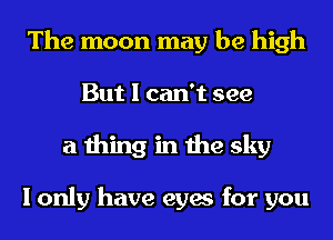 The moon may be high
But I can't see
a thing in the sky

I only have eyes for you
