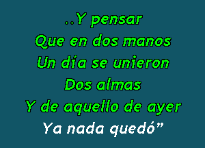 ..Y pensar
Que en dos manos
Un dfa se unieron

Dos aImas
Y de aquello de ayer
Ya nada qued6,'