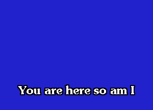 You are here so am I