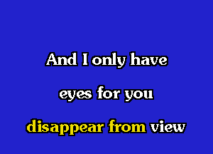 And lonly have

eyes for you

disappear from view