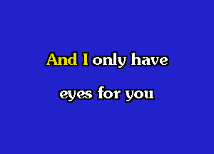 And lonly have

eyes for you
