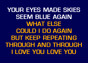 YOUR EYES MADE SKIES
SEEM BLUE AGAIN
WHAT ELSE
COULD I DO AGAIN
BUT KEEP REPEATING
THROUGH AND THROUGH
I LOVE YOU LOVE YOU