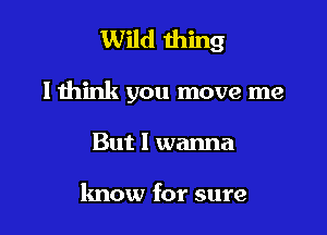 Wild thing

lthink you move me

But I wanna

know for sure