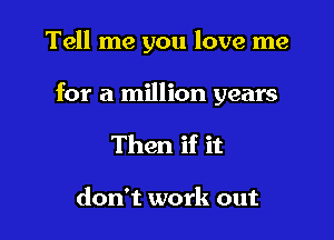 Tell me you love me

for a million years

Then if it

don't work out